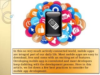 In this so very much actively-connected world, mobile apps
are integral part of our daily life. Most mobile apps are easy to
download, free and come with an exciting set of features.
Developing mobile app is convoluted and most developers
keep dabbling with the development process. Here in this
article, we list down a few best practices to consider for
mobile app development.

 