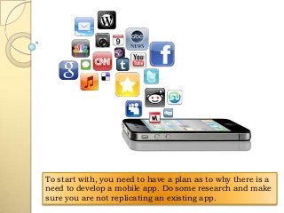 To start with, you need to have a plan as to why there is a
need to develop a mobile app. Do some research and make
sure you are not replicating an existing app.

 