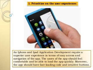 1. Prioritize on the user experience:

An Iphone and Ipad Application Development require a
superior user experience in terms of easy access and
navigation of the app. The users of the app should feel
comfortable and be able to load the app quickly. Moreover,
the app should have fast-loading code and intuitive buttons.

 