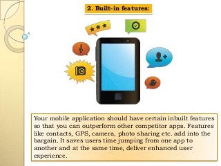 2. Built-in features:

Your mobile application should have certain inbuilt features
so that you can outperform other competitor apps. Features
like contacts, GPS, camera, photo sharing etc. add into the
bargain. It saves users time jumping from one app to
another and at the same time, deliver enhanced user
experience.

 