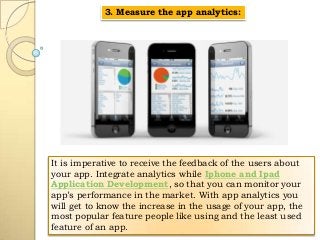 3. Measure the app analytics:

It is imperative to receive the feedback of the users about
your app. Integrate analytics while Iphone and Ipad
Application Development, so that you can monitor your
app’s performance in the market. With app analytics you
will get to know the increase in the usage of your app, the
most popular feature people like using and the least used
feature of an app.

 