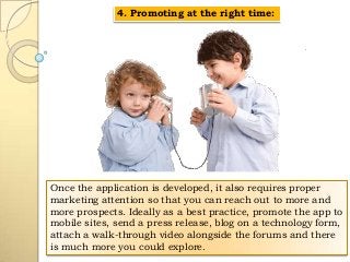 4. Promoting at the right time:

Once the application is developed, it also requires proper
marketing attention so that you can reach out to more and
more prospects. Ideally as a best practice, promote the app to
mobile sites, send a press release, blog on a technology form,
attach a walk-through video alongside the forums and there
is much more you could explore.

 