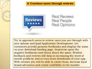 5. Convince users through reviews:

Try to approach users to review, once you are through with
your Iphone and Ipad Application Development. Let
customers provide genuine feedbacks and display the same
on your download landing page. Improvise upon the
negative feedbacks and shout about the same. Positive
feedback and reviews will help in increasing the word of
mouth publicity and in turn more downloads of your app.
With reviews you will be able to create buzz, increase loyal
brand advocates and create credibility in the market.

 