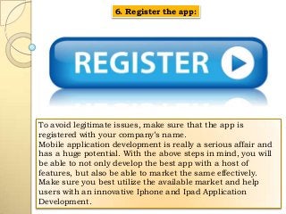 6. Register the app:

To avoid legitimate issues, make sure that the app is
registered with your company’s name.
Mobile application development is really a serious affair and
has a huge potential. With the above steps in mind, you will
be able to not only develop the best app with a host of
features, but also be able to market the same effectively.
Make sure you best utilize the available market and help
users with an innovative Iphone and Ipad Application
Development.

 