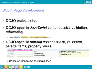 IBM Rational Software Conference 2009



DOJO Page Development

    DOJO project setup
    DOJO-specific JavaScript content assist, validation,
    refactoring
         dojo.declare("dijit.Editor", dijit._editor.RichText, {…});

    DOJO-specific markup content assist, validation,
    palette items, property views

                                        I


        Based on OpenAJAX metadata spec

                            MAC27                                     17
 