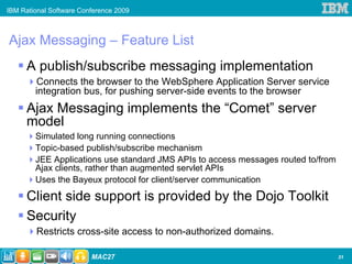 IBM Rational Software Conference 2009



Ajax Messaging – Feature List
     A publish/subscribe messaging implementation
        Connects the browser to the WebSphere Application Server service
        integration bus, for pushing server-side events to the browser
     Ajax Messaging implements the “Comet” server
     model
        Simulated long running connections
        Topic-based publish/subscribe mechanism
        JEE Applications use standard JMS APIs to access messages routed to/from
        Ajax clients, rather than augmented servlet APIs
        Uses the Bayeux protocol for client/server communication

     Client side support is provided by the Dojo Toolkit
     Security
        Restricts cross-site access to non-authorized domains.

31
                         MAC27                                                     31
 