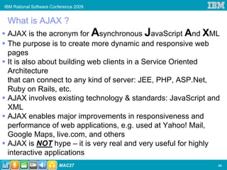 IBM Rational Software Conference 2009


 What is AJAX ?
 AJAX is the acronym for Asynchronous JavaScript And XML
 The purpose is to create more dynamic and responsive web
 pages
 It is also about building web clients in a Service Oriented
 Architecture
 that can connect to any kind of server: JEE, PHP, ASP.Net,
 Ruby on Rails, etc.
 AJAX involves existing technology & standards: JavaScript and
 XML
 AJAX enables major improvements in responsiveness and
 performance of web applications, e.g. used at Yahoo! Mail,
 Google Maps, live.com, and others
 AJAX is NOT hype – it is very real and very useful for highly
 interactive applications
34
                         MAC27                               34
 