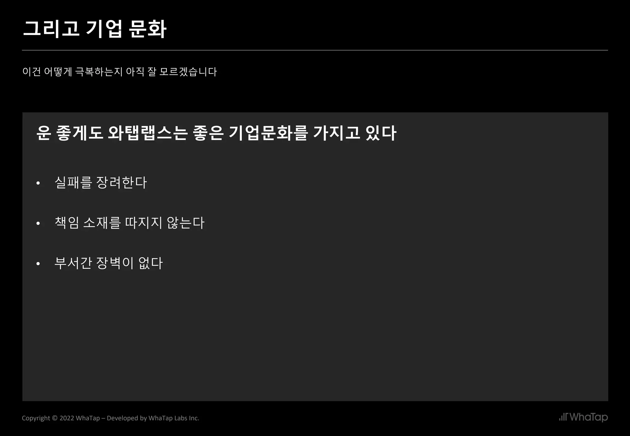 10
Copyright © 2022 WhaTap – Developed by WhaTap Labs Inc.
그리고 기업 문화
이건 어떻게 극복하는지 아직 잘 모르겠습니다
운 좋게도 와탭랩스는 좋은 기업문화를 가지고 있다
• 실패를 장려한다
• 책임 소재를 따지지 않는다
• 부서간 장벽이 없다
 