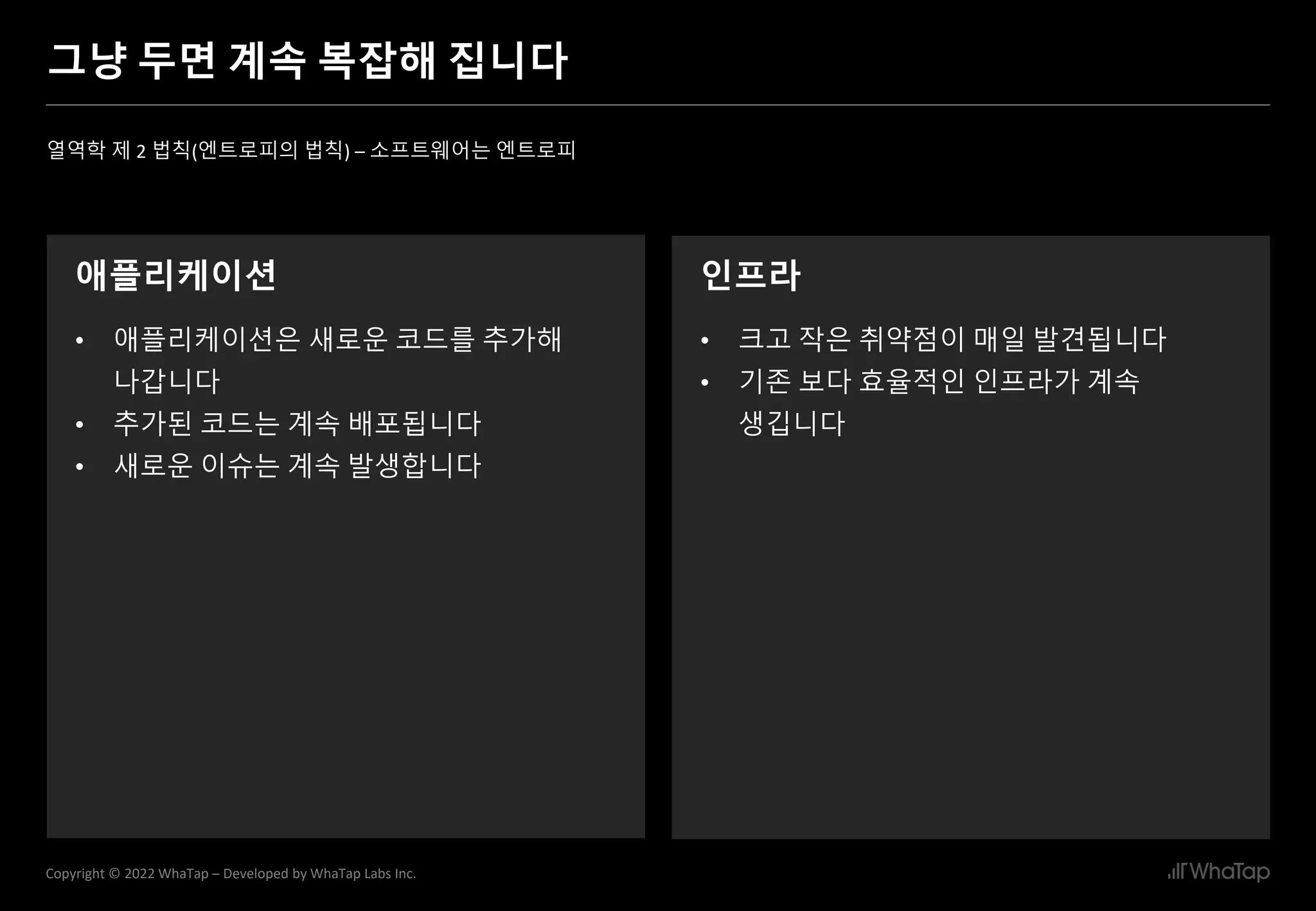 12
Copyright © 2022 WhaTap – Developed by WhaTap Labs Inc.
그냥 두면 계속 복잡해 집니다
열역학 제 2 법칙(엔트로피의 법칙) – 소프트웨어는 엔트로피
애플리케이션
• 애플리케이션은 새로운 코드를 추가해
나갑니다
• 추가된 코드는 계속 배포됩니다
• 새로운 이슈는 계속 발생합니다
인프라
• 크고 작은 취약점이 매일 발견됩니다
• 기존 보다 효율적인 인프라가 계속
생깁니다
 