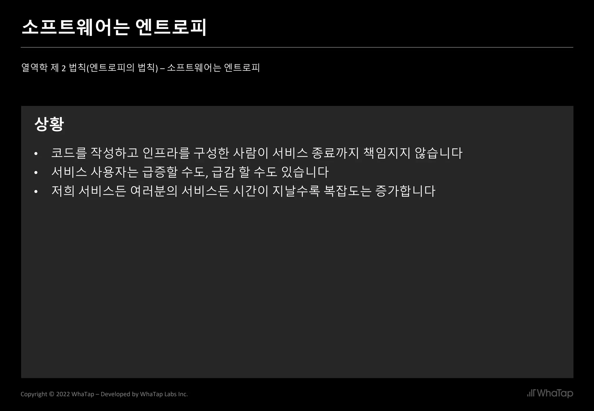 13
Copyright © 2022 WhaTap – Developed by WhaTap Labs Inc.
소프트웨어는 엔트로피
열역학 제 2 법칙(엔트로피의 법칙) – 소프트웨어는 엔트로피
상황
• 코드를 작성하고 인프라를 구성한 사람이 서비스 종료까지 책임지지 않습니다
• 서비스 사용자는 급증할 수도, 급감 할 수도 있습니다
• 저희 서비스든 여러분의 서비스든 시간이 지날수록 복잡도는 증가합니다
 