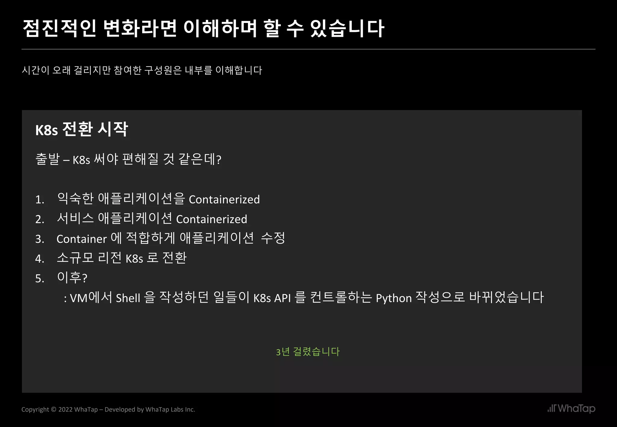 22
Copyright © 2022 WhaTap – Developed by WhaTap Labs Inc.
점진적인 변화라면 이해하며 할 수 있습니다
시간이 오래 걸리지만 참여한 구성원은 내부를 이해합니다
K8s 전환 시작
출발 – K8s 써야 편해질 것 같은데?
1. 익숙한 애플리케이션을 Containerized
2. 서비스 애플리케이션 Containerized
3. Container 에 적합하게 애플리케이션 수정
4. 소규모 리전 K8s 로 전환
5. 이후?
: VM에서 Shell 을 작성하던 일들이 K8s API 를 컨트롤하는 Python 작성으로 바뀌었습니다
3년 걸렸습니다
 