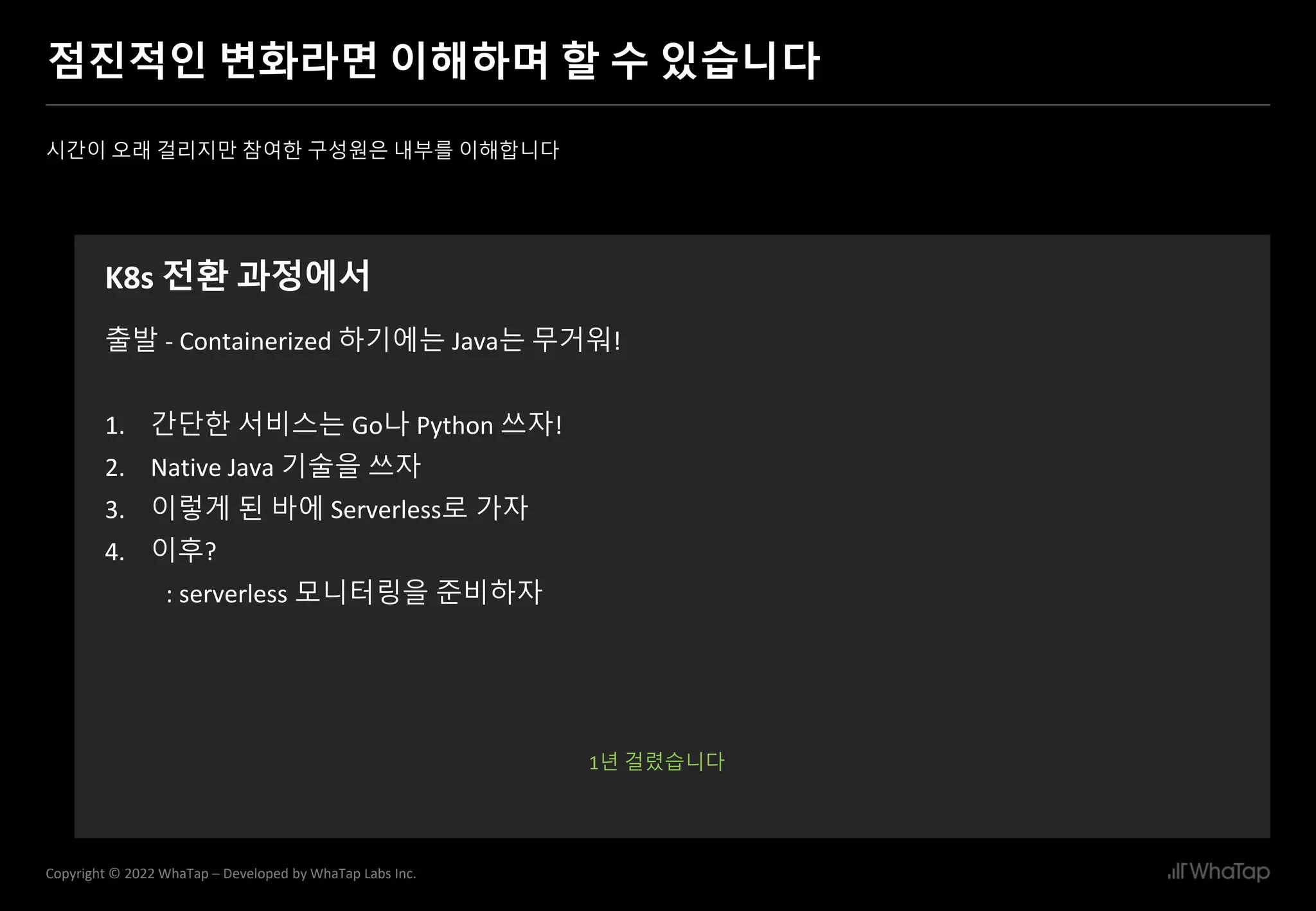 23
Copyright © 2022 WhaTap – Developed by WhaTap Labs Inc.
점진적인 변화라면 이해하며 할 수 있습니다
시간이 오래 걸리지만 참여한 구성원은 내부를 이해합니다
K8s 전환 과정에서
출발 - Containerized 하기에는 Java는 무거워!
1. 간단한 서비스는 Go나 Python 쓰자!
2. Native Java 기술을 쓰자
3. 이렇게 된 바에 Serverless로 가자
4. 이후?
: serverless 모니터링을 준비하자
1년 걸렸습니다
 