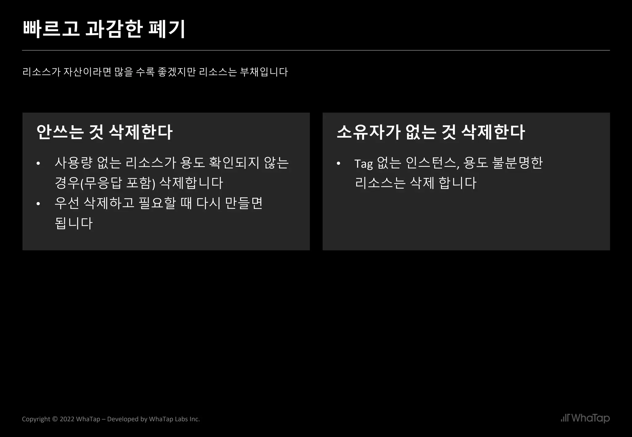 26
Copyright © 2022 WhaTap – Developed by WhaTap Labs Inc.
빠르고 과감한 폐기
리소스가 자산이라면 많을 수록 좋겠지만 리소스는 부채입니다
안쓰는 것 삭제한다
• 사용량 없는 리소스가 용도 확인되지 않는
경우(무응답 포함) 삭제합니다
• 우선 삭제하고 필요할 때 다시 만들면
됩니다
소유자가 없는 것 삭제한다
• Tag 없는 인스턴스, 용도 불분명한
리소스는 삭제 합니다
 