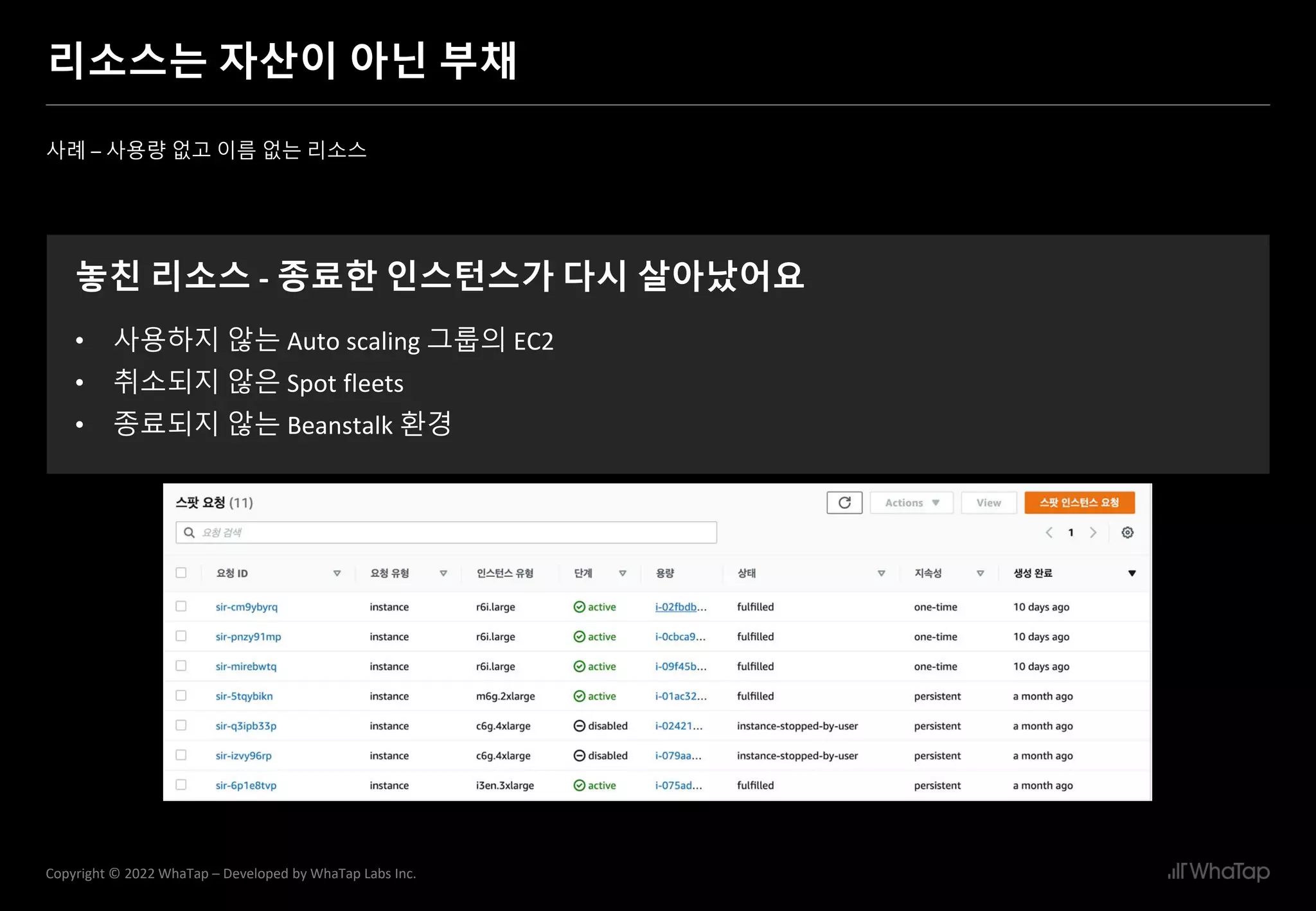 27
Copyright © 2022 WhaTap – Developed by WhaTap Labs Inc.
리소스는 자산이 아닌 부채
사례 – 사용량 없고 이름 없는 리소스
놓친 리소스 - 종료한 인스턴스가 다시 살아났어요
• 사용하지 않는 Auto scaling 그룹의 EC2
• 취소되지 않은 Spot fleets
• 종료되지 않는 Beanstalk 환경
 