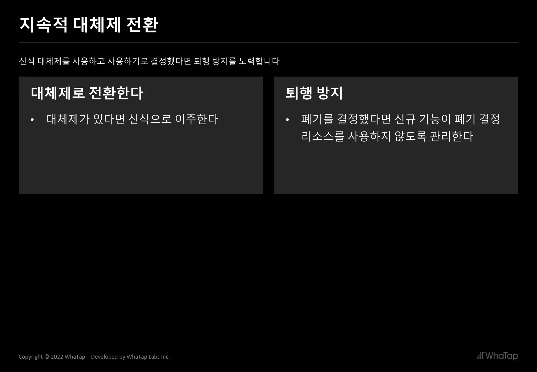 28
Copyright © 2022 WhaTap – Developed by WhaTap Labs Inc.
지속적 대체제 전환
신식 대체제를 사용하고 사용하기로 결정했다면 퇴행 방지를 노력합니다
대체제로 전환한다
• 대체제가 있다면 신식으로 이주한다
퇴행 방지
• 폐기를 결정했다면 신규 기능이 폐기 결정
리소스를 사용하지 않도록 관리한다
 