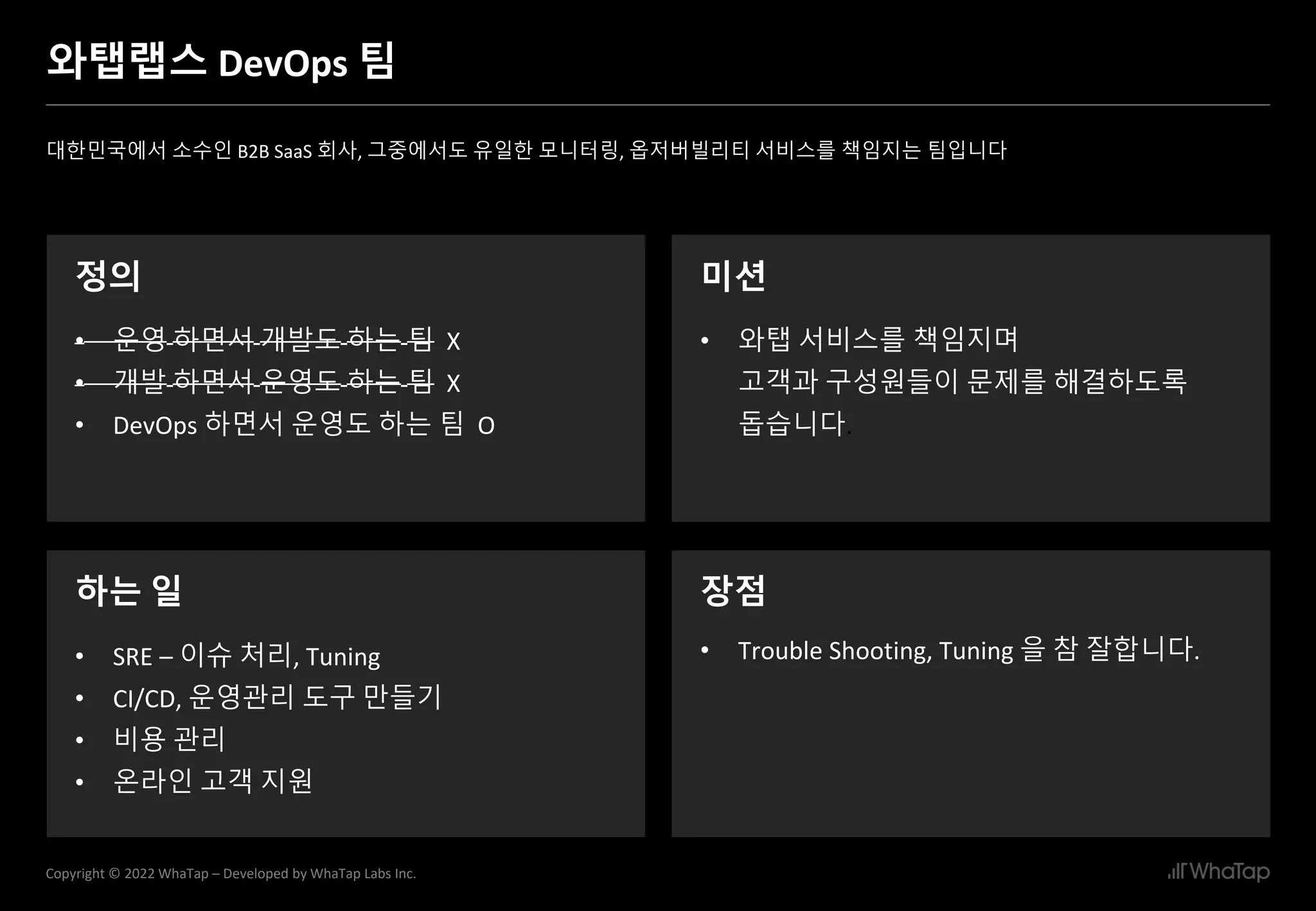 3
Copyright © 2022 WhaTap – Developed by WhaTap Labs Inc.
와탭랩스 DevOps 팀
대한민국에서 소수인 B2B SaaS 회사, 그중에서도 유일한 모니터링, 옵저버빌리티 서비스를 책임지는 팀입니다
정의
• 운영 하면서 개발도 하는 팀 X
• 개발 하면서 운영도 하는 팀 X
• DevOps 하면서 운영도 하는 팀 O
미션
• 와탭 서비스를 책임지며
고객과 구성원들이 문제를 해결하도록
돕습니다.
하는 일 장점
• Trouble Shooting, Tuning 을 참 잘합니다.
• SRE – 이슈 처리, Tuning
• CI/CD, 운영관리 도구 만들기
• 비용 관리
• 온라인 고객 지원
 