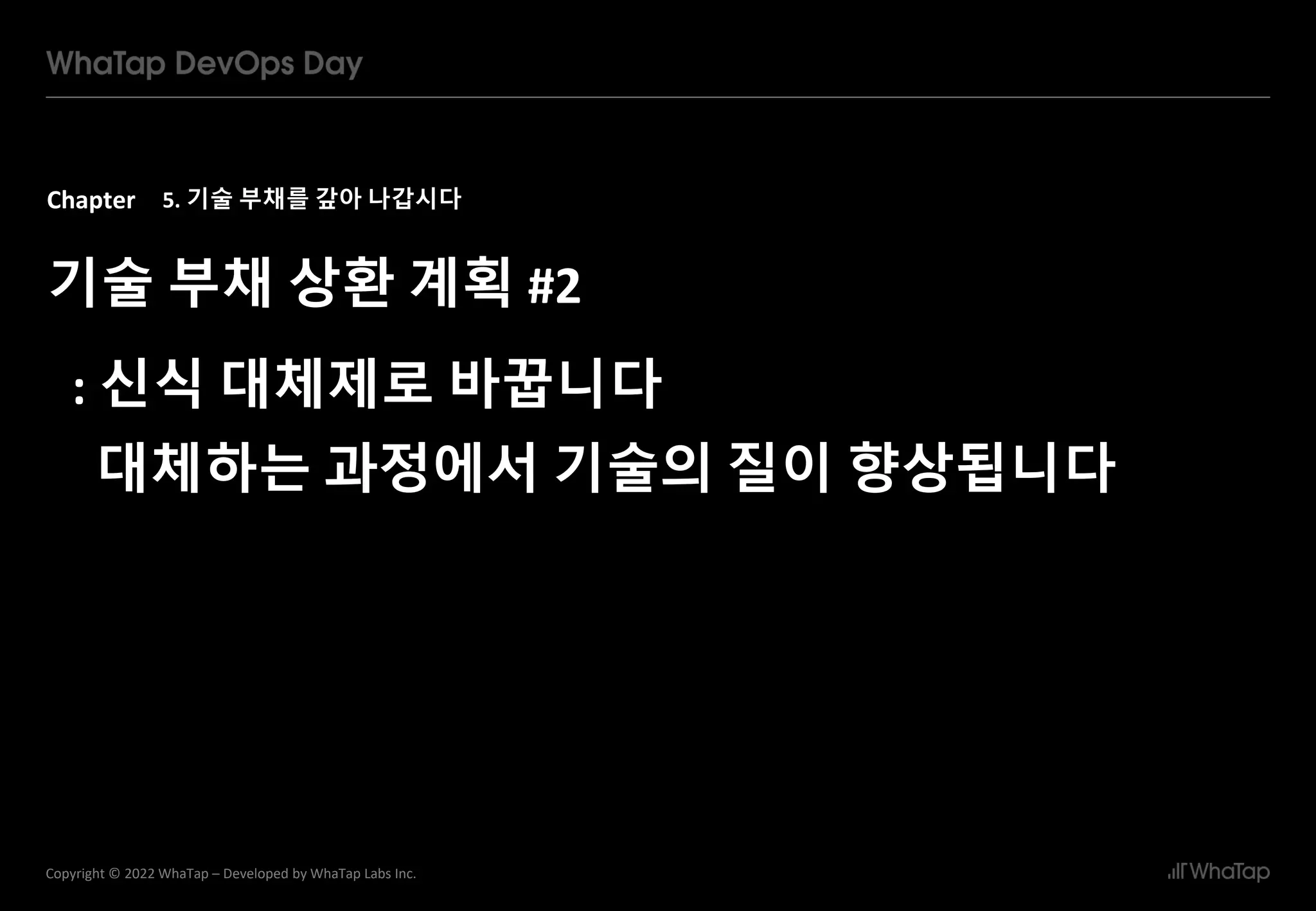 Chapter
34
Copyright © 2022 WhaTap – Developed by WhaTap Labs Inc.
5. 기술 부채를 갚아 나갑시다
기술 부채 상환 계획 #2
: 신식 대체제로 바꿉니다
대체하는 과정에서 기술의 질이 향상됩니다
 