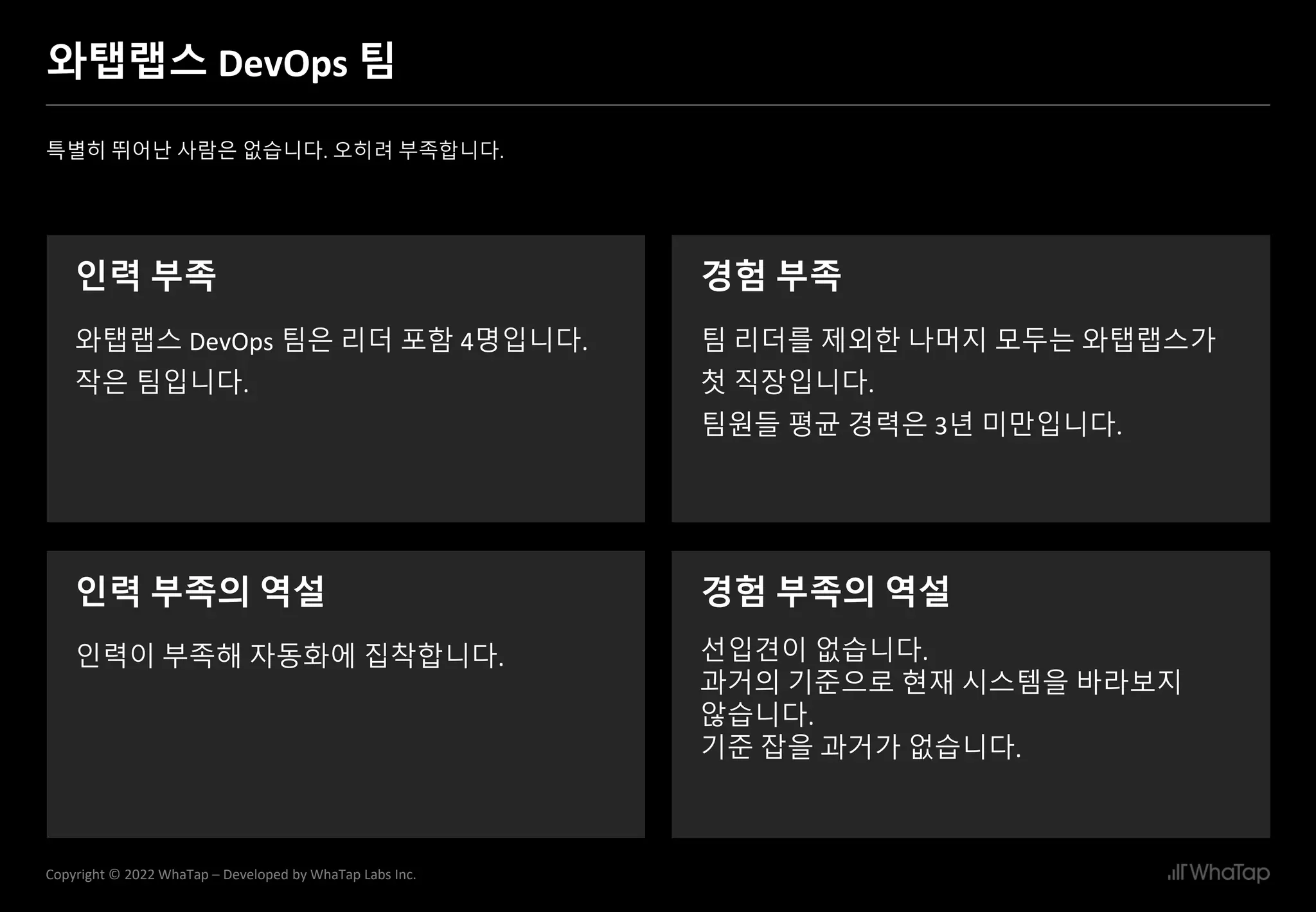 4
Copyright © 2022 WhaTap – Developed by WhaTap Labs Inc.
와탭랩스 DevOps 팀
특별히 뛰어난 사람은 없습니다. 오히려 부족합니다.
인력 부족
와탭랩스 DevOps 팀은 리더 포함 4명입니다.
작은 팀입니다.
경험 부족
팀 리더를 제외한 나머지 모두는 와탭랩스가
첫 직장입니다.
팀원들 평균 경력은 3년 미만입니다.
인력 부족의 역설 경험 부족의 역설
선입견이 없습니다.
과거의 기준으로 현재 시스템을 바라보지
않습니다.
기준 잡을 과거가 없습니다.
인력이 부족해 자동화에 집착합니다.
 