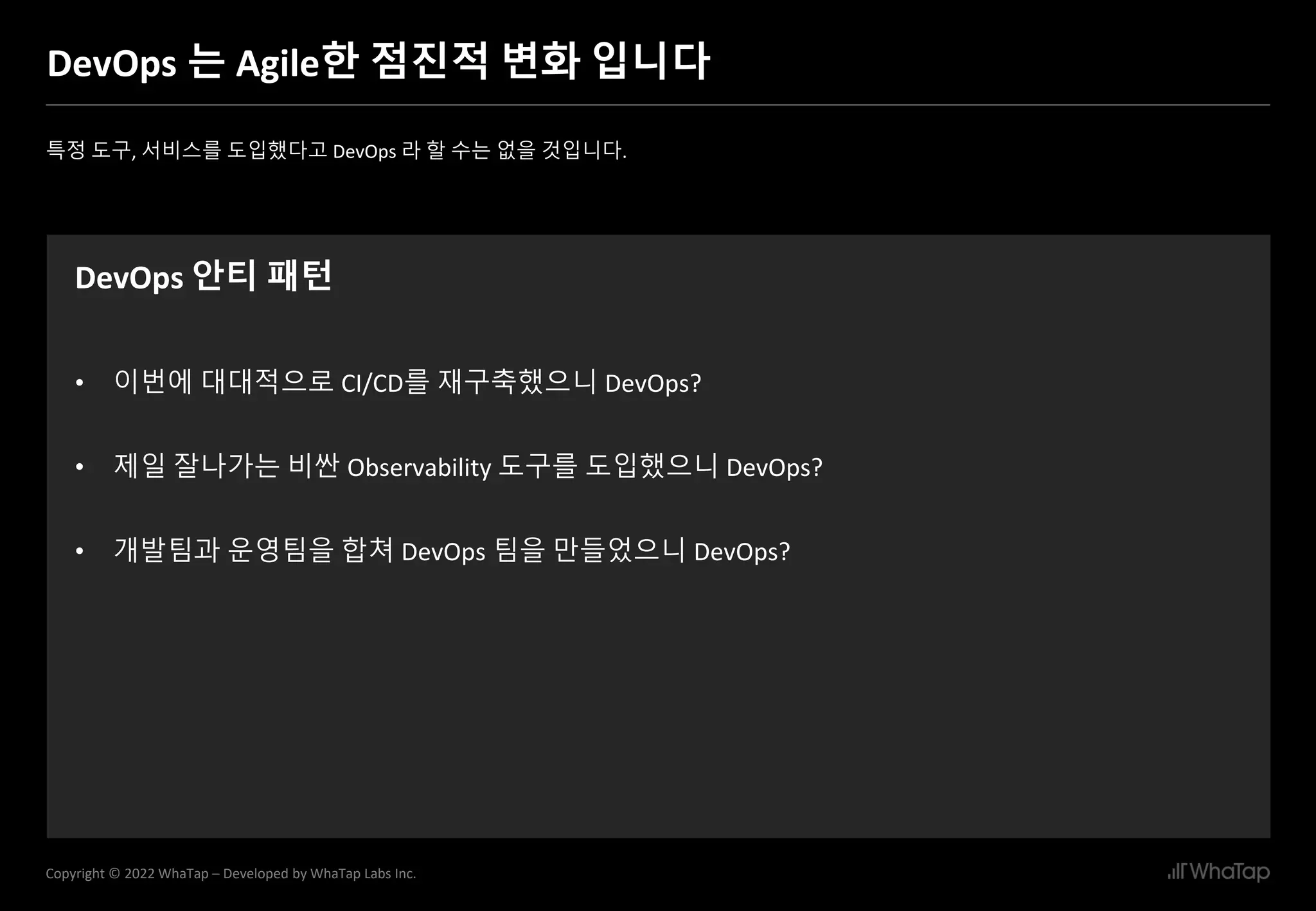 6
Copyright © 2022 WhaTap – Developed by WhaTap Labs Inc.
DevOps 는 Agile한 점진적 변화 입니다
특정 도구, 서비스를 도입했다고 DevOps 라 할 수는 없을 것입니다.
DevOps 안티 패턴
• 이번에 대대적으로 CI/CD를 재구축했으니 DevOps?
• 제일 잘나가는 비싼 Observability 도구를 도입했으니 DevOps?
• 개발팀과 운영팀을 합쳐 DevOps 팀을 만들었으니 DevOps?
 