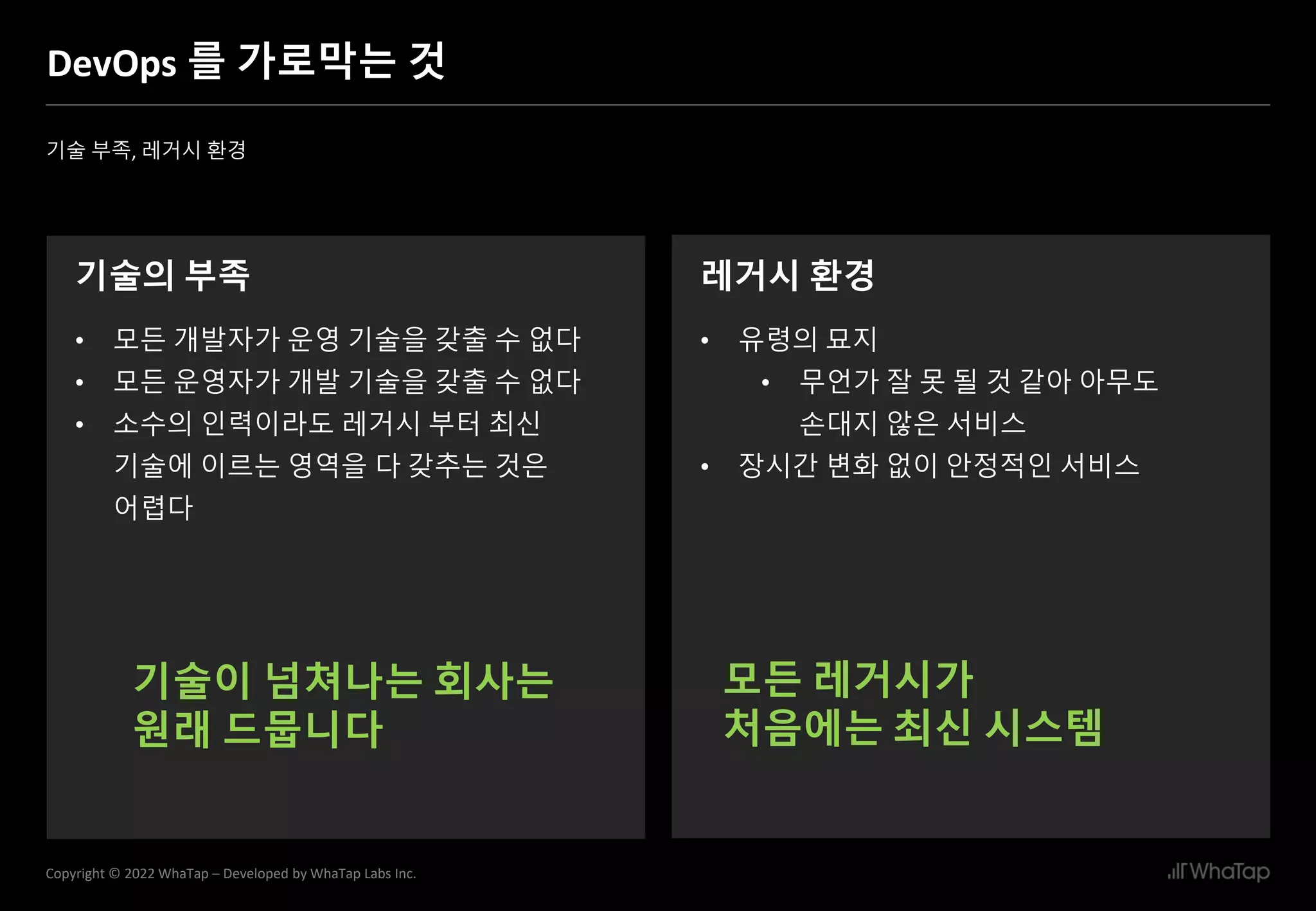 9
Copyright © 2022 WhaTap – Developed by WhaTap Labs Inc.
DevOps 를 가로막는 것
기술 부족, 레거시 환경
기술의 부족
• 모든 개발자가 운영 기술을 갖출 수 없다
• 모든 운영자가 개발 기술을 갖출 수 없다
• 소수의 인력이라도 레거시 부터 최신
기술에 이르는 영역을 다 갖추는 것은
어렵다
레거시 환경
• 유령의 묘지
• 무언가 잘 못 될 것 같아 아무도
손대지 않은 서비스
• 장시간 변화 없이 안정적인 서비스
기술이 넘쳐나는 회사는
원래 드뭅니다
모든 레거시가
처음에는 최신 시스템
 