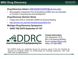 MSU Drug Discovery
Drug Discovery listserv (DRUGDISCOVERY@List.msu.edu)
• Bring together researchers from all disciplines at MSU who are interested
or involved in drug discovery and development
Drug Discovery Seminar Series
• Fridays from 9:00 to 10:00 AM in B448 Life Science Building
• http://phmtox.msu.edu/core-facilities/Assay/DDIG.htm
Michigan Drug Discovery Symposium
• SAVE THE DATE September 9th-10th
Contact Information
Tom Dexheimer, Ph.D.
B411 Life Science Building
Email: dexheim1@msu.edu
Office: 517-884-4998
*The ADDRC facility was established through the generous support of the Vice President for
Research and Graduate Studies, the Pharmacology and Toxicology Department, CNS, COM,
CHM, CVM, and AgBioResearch.
 