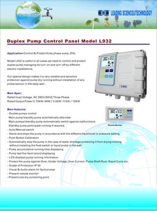 Application:Control & Protect three phase pump ,DOL
Model L932 is useful in all cases we need to control and protect
duplex pump managing its turn-on and turn-off by different
electric installations.
Our special design makes it a very reliable and sensitive
protection against pump dry running without installation of any
probe/sensor in the deep well .
Duplex Pump Control Panel Model L932
Remote Monitor
Main Spec:
Main features:
Rated Inupt Voltage: AC 380V/50HZ,Three Phase
Rated Output Power:0.75KW-4KW / 5.5KW-11KW / 15KW
- Double pumps control
Main pump/standby pump automatically alternate
Main pumps/standby pump automatically switch against malfunctions
Standby pump participate running if required.
- Auto/Manual switch
- Starts and stops the pump in accordance with the different liquid level or pressure setting.
- Push Button Calibration
- Automatically stop the pump in the case of water shortage,protecting it from drying running
without installing the float switch or liquid probe in the well
- Pump accumulative running time displaying
- Pump last five fault record displaying
- LCD displays pump running information
- Protect the pump against Over /Under Voltage ;Over Current; Pump Shaft Rust ;Rapid Cycle etc.
- Grade of Protection IP 54
- Visual & Audio alarm for fault prompt
- Present remote monitor
- Present one dry contacting point
L932
LEADINGSCIENCE&TECHNOLOGY
R
 