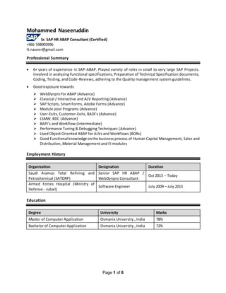 Page 1 of 6
Mohammed Naseeruddin
Sr. SAP HR ABAP Consultant (Certified)
+966 598903996
It.naseer@gmail.com
Professional Summary
 6+ years of experience in SAP-ABAP. Played variety of roles in small to very large SAP Projects.
Involved in analyzing functional specifications, Preparation of Technical Specification documents,
Coding, Testing, and Code-Reviews, adhering to the Quality management system guidelines.
 Good exposure towards
 WebDynpro for ABAP (Advance)
 Classical / Interactive and ALV Reporting (Advance)
 SAP Scripts, Smart Forms, Adobe Forms (Advance)
 Module pool Programs (Advance)
 User-Exits, Customer-Exits, BADI’s (Advance)
 LSMW, BDC (Advance)
 BAPI’s and Workflow (Intermediate)
 Performance Tuning & Debugging Techniques (Advance)
 Used Object Oriented ABAP for ALVs and Workflows (BORs)
 Good Functional knowledge onthe business process of Human Capital Management, Sales and
Distribution, Material Management and FI modules
Employment History
Organization Designation Duration
Saudi Aramco Total Refining and
Petrochemical (SATORP)
Senior SAP HR ABAP /
WebDynpro Consultant
Oct 2013 – Today
Armed Forces Hospital (Ministry of
Defense - Jubail)
Software Engineer July 2009 – July 2013
Education
Degree University Marks
Master of Computer Application Osmania University , India 78%
Bachelor of Computer Application Osmania University , India 72%
 