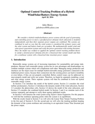 Optimal Control Tracking Problem of a Hybrid
Wind/Solar/Battery Energy System
April 26, 2016
Julio Bravo
juliobravo88@yahoo.com
Abstract
We consider a hybrid wind/solar/battery power system with the goal of generating
and controlling power to meet a speciﬁed power demand. Each subsystem is modeled
independently and then their separate power outputs are combined. The systems are
combined in such as way that the wind system is considered the primary source and
the solar system and battery bank are secondary. We mathematically model wind and
solar power generation systems and verify the power generation with existing literature.
Once the model was veriﬁed we applied the optimal control tracking problem theory
to satisfy a desired power demand, ﬁrst for a linearized time variant model and then
for a nonlinear system with a linearized time invariant power output.
1. Introduction
Renewable energy systems are of increasing importance for sustainability and energy inde-
pendence. Because each renewable energy system has its own advantages and disadvantages we
combine multiple systems which will complement each other. Managing energy production and
interfaces are the major issues for multiple hybrid renewable energy generators connected to the
traditional power source, because their connection into the existing power can lead to instability
or even failure, if they are not properly controlled. Before control issues can be addressed we
must properly model and verify our system. Therefore, we begin by separately modeling a wind
and solar energy system. These separate systems will then be combined to form our hybrid
renewable energy system.
In Section 2 we introduce the model of the hybrid system. Section 2.1 considers the wind
turbine aerodynamics, Section 2.2 introduces the dynamic model of the wind subsystem, Section
2.3 considers the photovoltaic cells, Section 2.4 derives the model of the solar subsystem, and
Section 2.5 considers the combined hybrid model. In Section 3 and 4 we simulate each of the
systems separately and attempt to verify them against published results.
In Section 5 will linearize the wind system using Taylor’s Series Expansion. For this purpose
we will ﬁnd the nonlinear operating points when the system is in equilibrium.
With the results found in Section 5 we will solve the Linear Time Variant Tracking Problem
in the ﬁrst part of Section 6. For the second part we will solve the tracking problem keeping
the dynamic of the system nonlinear and converting to an equivalent Linear Time Invariant just
the power output.
 