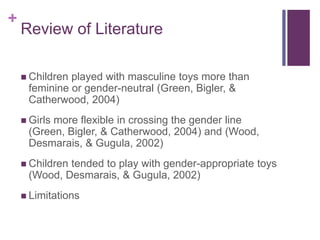+
Review of Literature
 Children played with masculine toys more than
feminine or gender-neutral (Green, Bigler, &
Catherwood, 2004)
 Girls more flexible in crossing the gender line
(Green, Bigler, & Catherwood, 2004) and (Wood,
Desmarais, & Gugula, 2002)
 Children tended to play with gender-appropriate toys
(Wood, Desmarais, & Gugula, 2002)
 Limitations
 