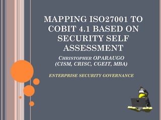 CHRISTOPHER OPARAUGO
(CISM, CRISC, CGEIT, MBA)
ENTERPRISE SECURITY GOVERNANCE
MAPPING ISO27001 TO
COBIT 4.1 BASED ON
SECURITY SELF
ASSESSMENT
 