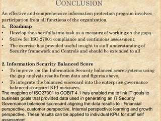 An effective and comprehensive information protection program involves
participation from all functions of the organization.
1. Roadmap
• Develop the shortfalls into task as a measure of working on the gaps
• Strive for ISO 27001 compliance and continuous assessment.
• The exercise has provided useful insight to staff understanding of
Security framework and Controls and should be extended to all
2. Information Security Balanced Score
• To improve on the Information Security balanced score systems using
the gap analysis results from data and figures above.
• To integrate the balanced scorecard into the enterprise governance
balanced scorecard KPI measures.
The mapping of ISO27001 to COBIT 4.1 has enabled me to link IT goals to
business goals that provided data used in generating an IT Security
Governance balanced scorecard aligning the data results to - Financial
perspective, customer perspective, Internal perspective; learning and growth
perspective. These results can be applied to individual KPIs for staff self
CONCLUSION
 