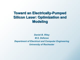 Toward an Electrically-PumpedToward an Electrically-Pumped
Silicon Laser: Optimization andSilicon Laser: Optimization and
ModelingModeling
Daniel B. Riley
M.S. Defense
Department of Electrical and Computer Engineering
University of Rochester
 