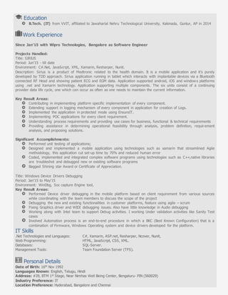 Education
B.Tech. (IT) from VVIT, affiliated to Jawaharlal Nehru Technological University, Kakinada, Guntur, AP in 2014
Work Experience
Since Jan’15 with Wipro Technologies, Bangalore as Software Engineer
Projects Handled:
Title: SIRIUS
Period: Jun’15 - till date
Environment: C#.Net, JavaScript, XML, Xamarin, Resharper, Nunit.
Description: Sirius is a product of Medtronic related to the health domain. It is a mobile application and it’s purely
developed by TDD approach. Sirius application running in tablet which interacts with implantable devices via a Bluetooth
connected RF Head and showing patient ECG and EGM data. Application supported android, iOS and windows platforms
using .net and Xamarin technology. Application supporting multiple components. The six units consist of a continuing
provider data life cycle, one which can occur as often as one needs to maintain the current information.
Key Result Areas:
Contributing in implementing platform specific implementation of every component.
Extending support in logging mechanism of every component in application for creation of Logs.
Implemented the application in protected mode using EnsureIT.
Implementing POC applications for every client requirement.
Understanding process requirements and providing use cases for business, functional & technical requirements
Providing assistance in determining operational feasibility through analysis, problem definition, requirement
analysis, and proposing solutions.
Significant Accomplishments:
Performed unit testing of applications;
Designed and implemented a mobile application using technologies such as xamarin that streamlined Agile
methodology, this application cut set-up time by 70% and reduced human error
Coded, implemented and integrated complex software programs using technologies such as C++,native libraries
are troubleshot and debugged new or existing software programs
Bagged Shining star Award or Certificate of Appreciation.
Title: Windows Device Drivers Debugging
Period: Jan’15 to May’15
Environment: WinDbg, Soc capture Engine tool,
Key Result Areas:
Performed Device driver debugging in the mobile platform based on client requirement from various sources
while coordinating with the team members to discuss the scope of the project
Debugging the new and existing functionalities in customer platforms, feature using agile – scrum
Fixing Graphics driver and WIDI debugging issues. Also have little knowledge in Audio debugging
Working along with Intel team to support Debug activities. I working Under validation activities like Sanity Test
cases
Involved Automation process is an end-to-end procedure in which a BKC (Best Known Configuration) that is a
combination of Firmware, Windows Operating system and device drivers developed for the platform.
IT Skills
.Net Technologies and Languages: C#, Xamarin, ASP.net, Resharper, Ncover, Nunit,
Web Programming: HTML, JavaScript, CSS, XML.
Databases: SQL-Server.
Management Tools: Team Foundation Server (TFS).
Personal Details
Date of Birth: 16th Nov 1992
Languages Known: English, Telugu, Hindi
Address: #39, BTM 1st Stage, Near Nimhas Well Being Center, Bengaluru- PIN (560029)
Industry Preference: IT
Location Preference: Hyderabad, Bangalore and Chennai
 