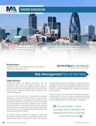 MA&AWARDS 2015
38 Finance Monthly M&A Awards 2015 www.finance-monthly.com
UNITED KINGDOM
Risk Management Firm of the Year
StratexSystems
Blackfriars Foundry, 154-156 Blackfriars Road, London, SE1 8EN
Website: www.stratexsystems.com
FIRM PROFILE
StratexSystems delivers an Enterprise Governance, Risk and
Compliance (GRC) solution that enables regulated and non-
regulated firms to embed key GRC related processes into Business as
Usual. We have a strong track-record of success across the Financial
Services industry, particularly Banking, Asset Management and
Central Banks/Regulators.
Firms we work with typically have a management or regulatory
imperative to improve their GRC processes and practices. They
recognise that using ad hoc spreadsheet systems or legacy software
systems will not enable them to achieve their GRC vision and embed
key GRC processes and practices as Business as Usual. They also
recognise that without a modern GRC platform, risk and compliance
teams will continue to struggle with manual processes and chasing
data rather than focusing on analysing data, generating insights and
driving sustainable decision-making.
Our software solution, StratexPoint is designed to support the
embedding of key GRC processes and practices into the day-to-day
decision-making culture of the business. It is built on the ubiquitous
Microsoft SharePoint platform and provides a comprehensive suite of
capabilities in areas such as Accountabilities, Enterprise Performance
Management, Enterprise Risk Management, including Operational,
Conduct, 3rd Party and Regulatory Risk, Compliance Management
and Internal Audit.
StratexPoint supports each of the three lines of defence; the solution
is comprehensive in nature but modular in deployment, delivering
a high ROI, high user adoption and high levels of assurance to your
Board and Regulator(s) that you are operating within appetite.
The goal is simple – to help
businesses execute strategy while
operating within their acceptable
level of risk exposure.
“ “
 