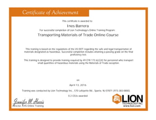 This certificate is awarded to:
For successful completion of Lion Technology’s Online Training Program:
Training was conducted by Lion Technology Inc., 570 Lafayette Rd., Sparta, NJ 07871 (973-383-0800).
Ines Barrera
Transporting Materials of Trade Online Course
April 13, 2016
on
0.2 CEUs awarded
This training is based on the regulations of the US DOT regarding the safe and legal transportation of
materials designated as hazardous. Successful completion includes attaining a passing grade on the final
proficiency test.
This training is designed to provide training required by 49 CFR 173.6(c)(4) for personnel who transport
small quantities of hazardous materials using the Materials of Trade exception.
Director, EHS Online Training
 