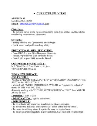  CURRICULUM VITAE
ABHISHEK G
Mobile no:9036426903
Email : abhishek.gopal9@gmail.com
Objectives :
- To pursue a career giving me opportunities to exploit my abilities and knowledge
contributing to the success ofthe team.
Strengths :
- Taking initiative and Open to take up challenges.
- Quick learner and problem solving ability.
EDUCATIONAL QUALIFICATION :
- Passed B.C.A in year 2014 Bangalore University.
- Passed 2nd puc in year 2011 karnataka Board.
- Passed 10th in year 2009. karnataka Board.
COMPUTER PROFICIENCY :.
M.S. Word, Excel, PowerPoint, c,c++,java.
TYPING SPEED 30 w.p.m
WORK EXPERIENCE :
JOB PROFILE :
-Worked at “EKART RETAIL PVT LTD” as “OPERATIONEXECUTIVE” From
JULY 2014 to AUGUST 2015.
- Worked with “WIPRO ENTERPRISES PVT LTD as “Logistic Co ordinator”
from SEP 2015 to till DEC 2015.
-Presently working with “FUTURE SUPPLY CHAINS” as “DEO” from MARCH
2016 to till now
- Duration : 2014 to 2015
- DESIGNATION : logistic co ordintor.
- JOB PROFILE :
- To co-ordinate with employees to achieve excellence operarion.
- To monitor the deliveries and keep track of transit of the delivery status .
- To ensure the delivery status & update the same on regular basis.
- To ensure divergence regularly in physical stock, SAP stockand systems stock
 