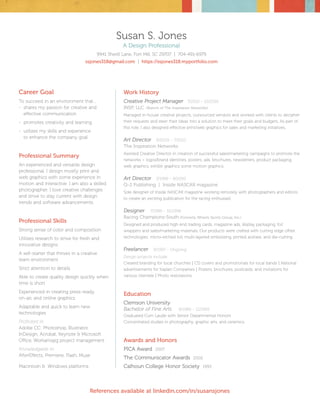 Work History
Creative Project Manager	 7/2010 - 10/2016
INSP, LLC. (Branch of The Inspiration Networks)
Managed in-house creative projects, outsourced vendors and worked with clients to decipher
their requests and steer their ideas into a solution to meet their goals and budgets. As part of
this role, I also designed effective print/web graphics for sales and marketing initiatives.
Art Director	 9/2000 - 7/2010
The Inspiration Networks
Assisted Creative Director in creation of successful sales/marketing campaigns to promote the
networks – logos/brand identities, posters, ads, brochures, newsletters, product packaging,
web graphics, exhibit graphics some motion graphics.
Art Director	 3/1999 - 9/2000
Q-2 Publishing | Inside NASCAR magazine
Sole designer of Inside NASCAR magazine working remotely with photographers and editors
to create an exciting publication for the racing enthusiast.
Designer	 7/1996 - 10/1998
Racing Champions-South (Formerly Wheels Sports Group, Inc.)
Designed and produced high end trading cards, magazine ads, display packaging, foil
wrappers and sales/marketing materials. Our products were crafted with cutting edge offset
technologies; micro-etched foil, multi-layered embossing, printed acetate, and die-cutting.
Freelancer	 9/1997 - Ongoing
Design projects include:
Created branding for local churches | CD covers and promotionals for local bands | National
advertisements for Kaplan Companies | Posters, brochures, postcards, and invitations for
various clientele | Photo restorations
Education
Clemson University
Bachelor of Fine Arts	 8/1989 - 12/1993
Graduated Cum Laude with Senior Departmental Honors
Concentrated studies in photography, graphic arts, and ceramics.
Awards and Honors
PICA Award 2007
The Communicator Awards 2002
Calhoun College Honor Society 1993
Career Goal
To succeed in an environment that…
-	 shares my passion for creative and 	
	 effective communication
-	 promotes creativity and learning
-	 utilizes my skills and experience 	
	 to enhance the company goal
Professional Summary
An experienced and versatile design
professional. I design mostly print and
web graphics with some experience in
motion and interactive. I am also a skilled
photographer. I love creative challenges
and strive to stay current with design
trends and software advancements.
Professional Skills
Strong sense of color and composition
Utilizes research to strive for fresh and
innovative designs
A self-starter that thrives in a creative
team environment
Strict attention to details
Able to create quality design quickly when
time is short
Experienced in creating press-ready,
on-air, and online graphics
Adaptable and quick to learn new
technologies
Proficient in:
Adobe CC: Photoshop, Illustrator,
InDesign, Acrobat, Keynote & Microsoft
Office, Workamajig project management
Knowledgable in:
AfterEffects, Premiere, Flash, Muse
Macintosh & Windows platforms
Susan S. Jones
A Design Professional
9941 Sherill Lane, Fort Mill, SC 29707 | 704-491-6979
ssjones318@gmail.com | https://ssjones318.myportfolio.com
References available at linkedin.com/in/susansjones
 