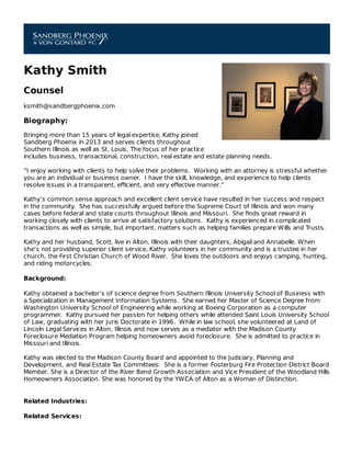 Kathy Smith
Counsel
ksmith@sandbergphoenix.com
Biography:
Bringing more than 15 years of legal expertise, Kathy joined
Sandberg Phoenix in 2013 and serves clients throughout
Southern Illinois as well as St. Louis. The focus of her practice
includes business, transactional, construction, real estate and estate planning needs.
“I enjoy working with clients to help solve their problems. Working with an attorney is stressful whether
you are an individual or business owner. I have the skill, knowledge, and experience to help clients
resolve issues in a transparent, eﬃcient, and very eﬀective manner.”
Kathy’s common sense approach and excellent client service have resulted in her success and respect
in the community. She has successfully argued before the Supreme Court of Illinois and won many
cases before federal and state courts throughout Illinois and Missouri. She ﬁnds great reward in
working closely with clients to arrive at satisfactory solutions. Kathy is experienced in complicated
transactions as well as simple, but important, matters such as helping families prepare Wills and Trusts.
Kathy and her husband, Scott, live in Alton, Illinois with their daughters, Abigail and Annabelle. When
she’s not providing superior client service, Kathy volunteers in her community and is a trustee in her
church, the First Christian Church of Wood River. She loves the outdoors and enjoys camping, hunting,
and riding motorcycles.
Background:
Kathy obtained a bachelor’s of science degree from Southern Illinois University School of Business with
a Specialization in Management Information Systems. She earned her Master of Science Degree from
Washington University School of Engineering while working at Boeing Corporation as a computer
programmer. Kathy pursued her passion for helping others while attended Saint Louis University School
of Law, graduating with her Juris Doctorate in 1996. While in law school, she volunteered at Land of
Lincoln Legal Services in Alton, Illinois and now serves as a mediator with the Madison County
Foreclosure Mediation Program helping homeowners avoid foreclosure. She is admitted to practice in
Missouri and Illinois.
Kathy was elected to the Madison County Board and appointed to the Judiciary, Planning and
Development, and Real Estate Tax Committees. She is a former Fosterburg Fire Protection District Board
Member. She is a Director of the River Bend Growth Association and Vice President of the Woodland Hills
Homeowners Association. She was honored by the YWCA of Alton as a Woman of Distinction.
Related Industries:
Related Services:
 