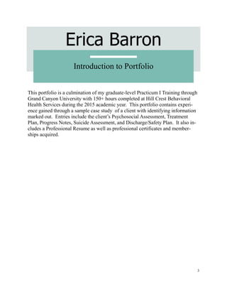 3
Erica Barron
Introduction to Portfolio
This portfolio is a culmination of my graduate-level Practicum I Training through
Grand Canyon University with 150+ hours completed at Hill Crest Behavioral
Health Services during the 2015 academic year. This portfolio contains experi-
ence gained through a sample case study of a client with identifying information
marked out. Entries include the client’s Psychosocial Assessment, Treatment
Plan, Progress Notes, Suicide Assessment, and Discharge/Safety Plan. It also in-
cludes a Professional Resume as well as professional certificates and member-
ships acquired.
 