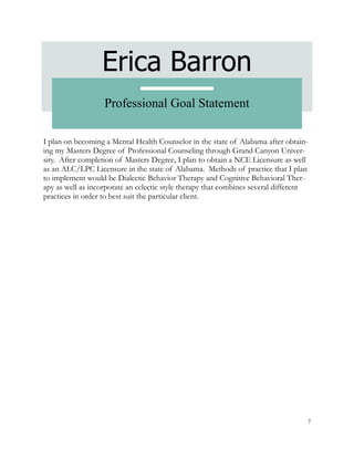 7
Erica Barron
Professional Goal Statement
I plan on becoming a Mental Health Counselor in the state of Alabama after obtain-
ing my Masters Degree of Professional Counseling through Grand Canyon Univer-
sity. After completion of Masters Degree, I plan to obtain a NCE Licensure as well
as an ALC/LPC Licensure in the state of Alabama. Methods of practice that I plan
to implement would be Dialectic Behavior Therapy and Cognitive Behavioral Ther-
apy as well as incorporate an eclectic style therapy that combines several different
practices in order to best suit the particular client.
 