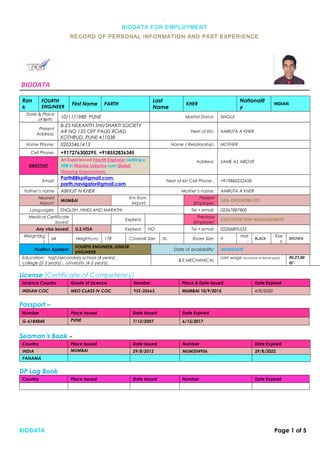 .01
BIODATA FOR EMPLOYMENT
RECORD OF PERSONAL INFORMATION AND PAST EXPERIENCE
BIODATA
Ran
k
FOURTH
ENGINEER
First Name PARTH
Last
Name
KHER
Nationalit
y
INDIAN
Date & Place
of Birth:
10/11/1988 PUNE Marital Status: SINGLE
Present
Address:
B-23 NILKANTH SHIVSHAKTI SOCIETY
AR NO 135 OFF PAUD ROAD
KOTHRUD, PUNE 411038
Next of Kin: AMRUTA A KHER
Home Phone: 02025461413 Name / Relationship: MOTHER
Cell Phone: +917276300295, +918552836345
Address: SAME AS ABOVE
OBJECTIVE
An Experienced Fourth Engineer seeking a
JOB in Marine Industry cum Global
Shipping Organization.
Email:
Parth88kp@gmail.com,
parth.navigator@gmail.com
Next of kin Cell Phone : +919860252458
Father’s name ABHIJIT N KHER Mother’s name: AMRUTA A KHER
Nearest
Airport:
MUMBAI
Km from
Airport:
Present
Employer:
TAG OFFSHORE LTD
Languages: ENGLISH ,HINDI AND MARATHI Tel + email: 02267887800
Medical Certificate
issued:
Expired:
Previous
Employer:
EXECUTIVE SHIP MANAGEMENT
Any visa issued: U.S.VISA Expired: NO Tel + email: 02266895555
Weight(kg
)
64 Height(cm) 178 Coverall Size: XL Shoes Size: 9
Hair
:
BLACK
Eye
s:
BROWN
Position Applied:
FOURTH ENGINEER,JUNIOR
ENGINEER
Date of availability: IMMEDIATE
Education: high/secondary school (4 years) ,
college (2-3 years) ; university (4-5 years):
B.E.MECHANICAL
Last wage (inclusive of leave pay): RS.27,00
0/-
License (Certificate of Competency)
Licence Country Grade of Licence Number Place & Date Issued Date Expired
INDIAN COC MEO CLASS IV COC 95Z-20663 MUMBAI 10/9/2015 4/8/2020
Passport –
Number Place Issued Date Issued Date Expired
G-6184840 PUNE 7/12/2007 6/12/2017
Seaman’s Book -
Country Place Issued Date Issued Number Date Expired
INDIA MUMBAI 29/8/2012 MUM204956 29/8/2022
PANAMA
DP Log Book
Country Place Issued Date Issued Number Date Expired
BIODATA Page 1 of 5
 
