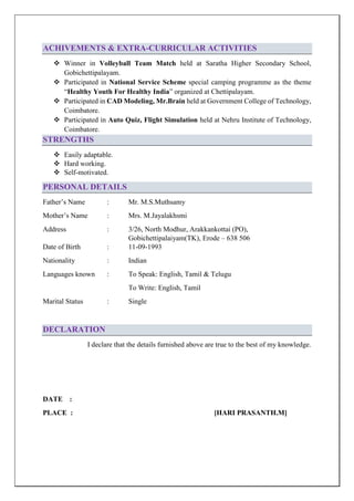 ACHIVEMENTS & EXTRA-CURRICULAR ACTIVITIES
 Winner in Volleyball Team Match held at Saratha Higher Secondary School,
Gobichettipalayam.
 Participated in National Service Scheme special camping programme as the theme
“Healthy Youth For Healthy India” organized at Chettipalayam.
 Participated in CAD Modeling, Mr.Brain held at Government College of Technology,
Coimbatore.
 Participated in Auto Quiz, Flight Simulation held at Nehru Institute of Technology,
Coimbatore.
STRENGTHS
 Easily adaptable.
 Hard working.
 Self-motivated.
PERSONAL DETAILS
Father’s Name : Mr. M.S.Muthsamy
Mother’s Name : Mrs. M.Jayalakhsmi
Address : 3/26, North Modhur, Arakkankottai (PO),
Gobichettipalaiyam(TK), Erode – 638 506
Date of Birth : 11-09-1993
Nationality : Indian
Languages known : To Speak: English, Tamil & Telugu
To Write: English, Tamil
Marital Status : Single
DECLARATION
I declare that the details furnished above are true to the best of my knowledge.
DATE :
PLACE : [HARI PRASANTH.M]
 