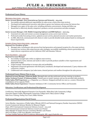 Julie A. Heimkes
5239 N. Walnut Street, Kansas City, MO 64118│(816) 298-7113│(623) 693-9811│jheimkes@gmail.com
Professional Career History
MOTOROLA SOLUTIONS – 2010-2015
Senior Account Manager, Next Generation 911 Systems and Networks – 2014-2015
 Successfully assumed additional responsibility for sales across a thirty-three state territory
 Developed and implemented innovative sales plans to garner new business and increase the bottom-line.
 Managed every aspect of the sales cycle, including solicitation, procurement, closing and follow-up.
 Researched to effectively identify competitor’s products, services, promotions and sales strategies.
Senior Account Manager, CAD, Mobile Computing Software and RMS Software – 2010-2014
 Generated new sales and oversaw accounts management across a seven state territory.
 Performed weekly forecasting reviews; updated account activity; planned execution and market penetration.
 As SME, effectively communicated with clients in order to provide detailed needs analysis based on existing and
future requirements.
INTERACT PUBLIC SAFETY SOLUTIONS – 2009-2010
Regional Vice President of Sales
 Managed sales, including pre sales process from lead generation and proposal inception for a five-state territory.
 Garnered new territory sales using innovate sales strategies, successfully establishing cohesive partnerships with
major telecom corporations such as California AT&T and Hawaiian Telecom.
PLANT EQUIPMENT – 2003-2007
Regional Account Manager
 Successfully managed sales within an eighteen state territory.
 Assessed client’s wants, interests and needs in order to provide products suitable to their requirements and
dispensable budget.
 Forged strategic relationships to increase sales and profitability.
 Negotiated contractual agreements with third party consultants; developed and maintained 3rd
party relations with
contractors, vendors.
 Collaborated with emergency (911) sales teams, channel partners and resellers throughout the sales process.
Professional Career History Prior to 2003
Regional Account Manager, Orbacom Radio: Managed sales and also preformed end user training on products.
Senior Technical Trainer, EF Johnson Radio: Trained users to install, maintain and use the provided radio products.
Public Safety PSAP Experience: 9-1-1 Dispatcher. 9-1-1 Director. Designed and built two new 9-1-1 centers. Directed the
consolidation of two separate PSAPs
Public Safety Street Experience: Volunteer Ambulance E.M.T, Community Service Officer and Paramedic.
Education, Certifications and Professional Development
Certification, Nationally Registered Intensive Care Paramedic, White Bear Lake Community College
Associates Degree Credits, Minneapolis Community College and St. Mary’s Junior College
Sales Force Training, Finding Your Coach, Miller Heimen
Professional Organizations Past & Present
Active Member, Association of Public Safety Officials (APCO) and National Emergency Number Association (NENA)
Current Commercial Advisory Member for Missouri Chapter
Chair, APCO International Commercial Advisory Council – 2014-2016
APCO International Commercial Advisory Council 2010-Present
APCO Member & Chapter Services Committee Member 2016-Present
APCO CEI Phase 4 Task Force Member-2016-Present
Co-Chair Exhibits National APCO Conference Minneapolis, MN, 1999 & Nashville 2003
Page 2 of 2
 