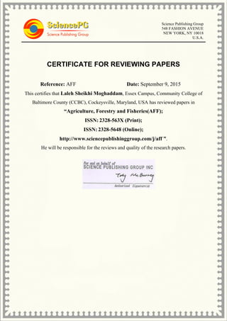 Science Publishing Group
548 FASHION AVENUE
NEW YORK, NY 10018
U.S.A.
CERTIFICATE FOR REVIEWING PAPERS
Reference: AFF Date: September 9, 2015
This certifies that Laleh Sheikhi Moghaddam, Essex Campus, Community College of
Baltimore County (CCBC), Cockeysville, Maryland, USA has reviewed papers in
“Agriculture, Forestry and Fisheries(AFF);
ISSN: 2328-563X (Print);
ISSN: 2328-5648 (Online);
http://www.sciencepublishinggroup.com/j/aff ”.
He will be responsible for the reviews and quality of the research papers.
 