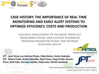 CASE HISTORY: THE IMPORTANCE OF REAL TIME
MONITORING AND EARLY ALERT SYSTEMS TO
OPTIMIZE EFFICIENCY, COSTS AND PRODUCTION
SUCCESFUL DEVELOPMENT OF THE SMART WATER CUT
MONITORING SYSTEM AND A SYSTEM TO MONITOR
RESERVOIR PARAMETERS IN REAL TIME BETWEEN
ECOPETROL AND JPT
JPT- Juan Torne, Luz Adriana Plazas, Fabio Bahos, Carlos Andrade.
ICP- Álvaro Prada, Andrés Mantilla, Raúl Triana, Jorge Prada, Gerson
Pérez, Ruth Páez, German Castillo, Zaida León, Martin Sandoval
Instituto Colombiano del Petróleo
 
