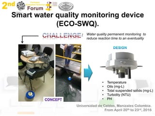 Smart water quality monitoring device
(ECO-SWQ).
Water quality permanent monitoring to
reduce reaction time to an eventuality
:
• Temperature
• Oils (mg-L)
• Total suspended solids (mg-L)
• Turbidity (NTU)
• PH
 