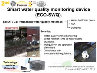 Smart water quality monitoring device
(ECO-SWQ).
Technology
made in
Colombia.
STRATEGY: Permanent water quality meters in
Dumping
ASA
Water treatment pools
Benefits:
• Water quality online monitoring.
• Better reaction Time to water quality
situations.
• Tranquility in the operation
of the field.
• Compliance with
environmental regulations.
 