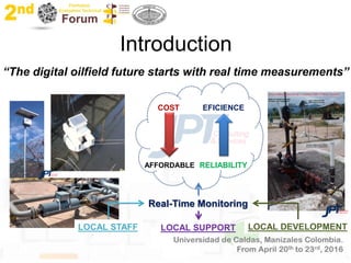 Introduction
“The digital oilfield future starts with real time measurements”
COST EFICIENCE
Real-Time Monitoring
RELIABILITYAFFORDABLE
LOCAL SUPPORT LOCAL DEVELOPMENTLOCAL STAFF
 