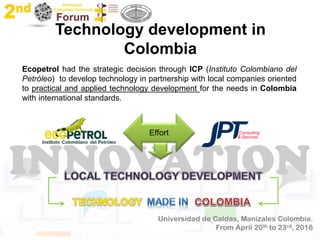 Technology development in
Colombia
Ecopetrol had the strategic decision through ICP (Instituto Colombiano del
Petróleo) to develop technology in partnership with local companies oriented
to practical and applied technology development for the needs in Colombia
with international standards.
 