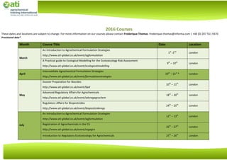 2016 Courses
These dates and locations are subject to change. For more information on our courses please contact Frederique Thomas: frederique.thomas@informa.com | +44 (0) 207 551 9370
Provisional date*
Month Course Title Date Location
March
An Introduction to Agrochemical Formulation Strategies
http://www.ati-global.co.uk/event/agformulation
1st
-2nd
London
A Practical guide to Ecological Modelling for the Ecotoxicology Risk Assessment
http://www.ati-global.co.uk/event/ecologicalmodelling
9th
– 10th
London
April
Intermediate Agrochemical Formulation Strategies
http://www.ati-global.co.uk/event/formulationstrategies
19th
– 21st
* London
May
Dossier Preparation for Biocides
http://www.ati-global.co.uk/event/bpd
10th
– 11th
London
Advanced Regulatory Affairs for Agrochemicals
http://www.ati-global.co.uk/event/advregagrochem
18th
– 20th
London
Regulatory Affairs for Biopesticides
http://www.ati-global.co.uk/event/biopesticideregs
24th
– 25th
London
July
An Introduction to Agrochemical Formulation Strategies
http://www.ati-global.co.uk/event/agformulation
12th
– 13th
London
Registration of Agrochemicals in the EU
http://www.ati-global.co.uk/event/regagro
26th
– 27th
London
Introduction to Regulatory Ecotoxicology for Agrochemicals 25th
– 26th
London
 